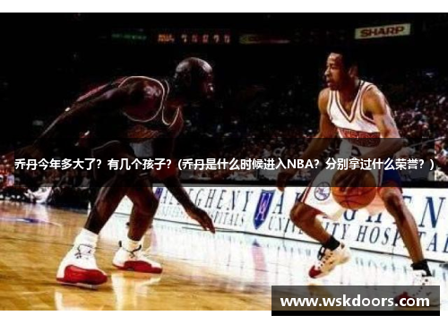 乔丹今年多大了？有几个孩子？(乔丹是什么时候进入NBA？分别拿过什么荣誉？)